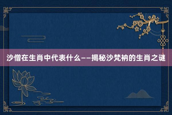 沙僧在生肖中代表什么——揭秘沙梵衲的生肖之谜