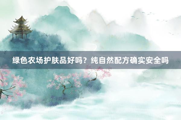 绿色农场护肤品好吗？纯自然配方确实安全吗