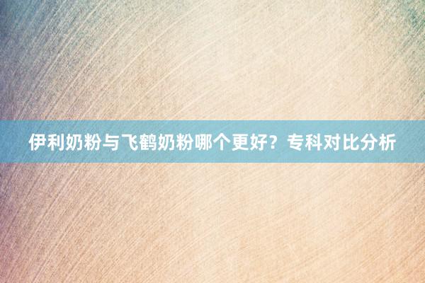 伊利奶粉与飞鹤奶粉哪个更好？专科对比分析