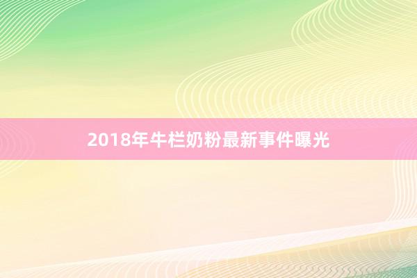 2018年牛栏奶粉最新事件曝光