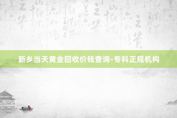 新乡当天黄金回收价钱查询-专科正规机构