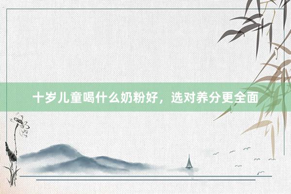 十岁儿童喝什么奶粉好，选对养分更全面